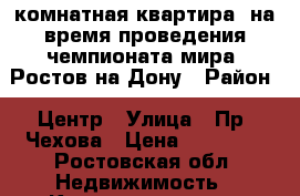 2 комнатная квартира, на время проведения чемпионата мира. Ростов-на-Дону › Район ­ Центр › Улица ­ Пр. Чехова › Цена ­ 50 000 - Ростовская обл. Недвижимость » Квартиры аренда посуточно   